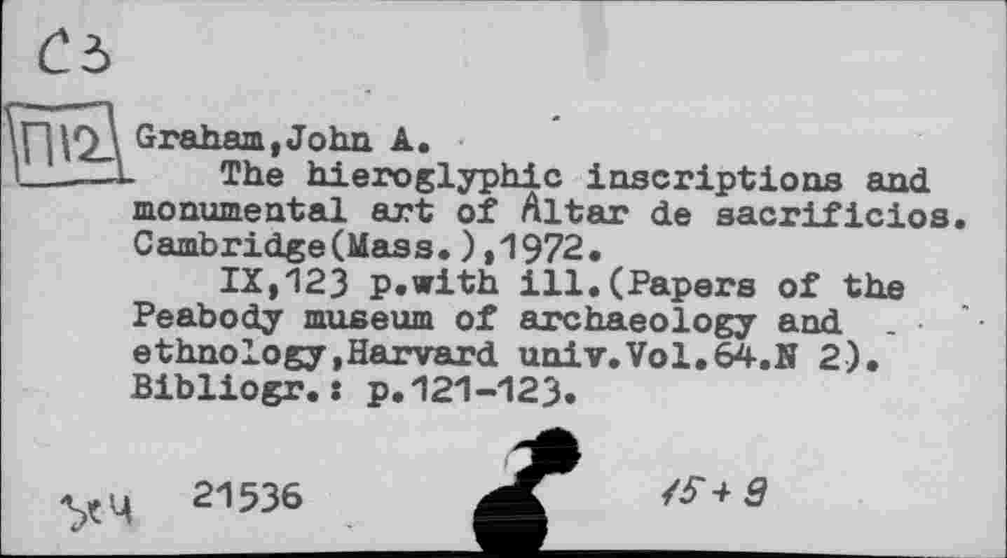 ﻿|Q_\ Graham,John A.
—L	The hieroglyphic inscriptions and
monumental art of Altar de sacrificios. Cambridge(Mass.),1972.
IX,123 p.with ill.(Papers of the Peabody museum of archaeology and ethnology,Harvard univ.Vol.64.N 2). Bibliogr.: p.121-123.
уц 21536	<$+9